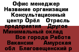 Офис-менеджер › Название организации ­ Консультационный центр Орёл › Отрасль предприятия ­ Другое › Минимальный оклад ­ 20 000 - Все города Работа » Вакансии   . Амурская обл.,Благовещенский р-н